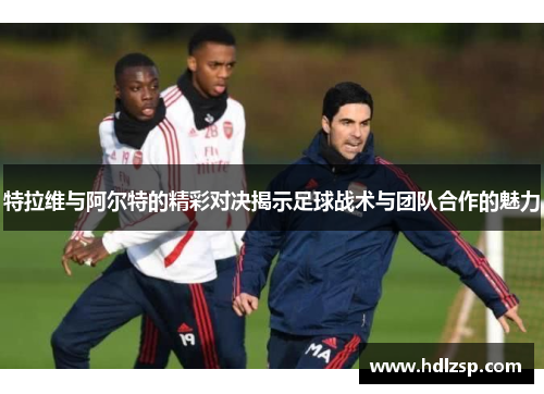 特拉维与阿尔特的精彩对决揭示足球战术与团队合作的魅力