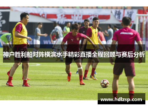 神户胜利船对阵横滨水手精彩直播全程回顾与赛后分析